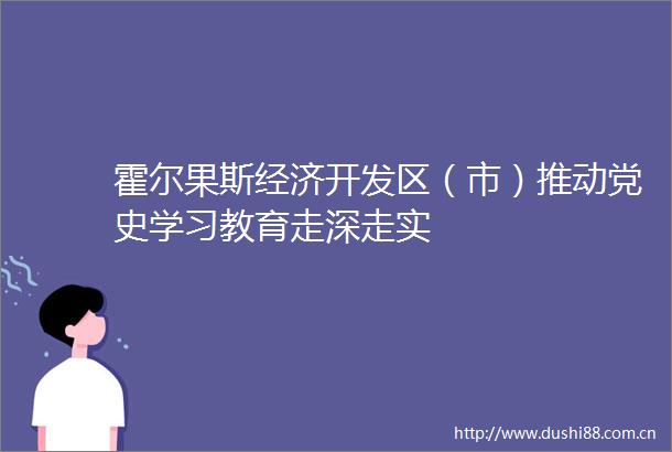 霍尔果斯经济开发区（市）推动党史学习教育走深走实