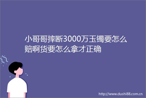 小哥哥摔断3000万玉镯要怎么赔啊货要怎么拿才正确