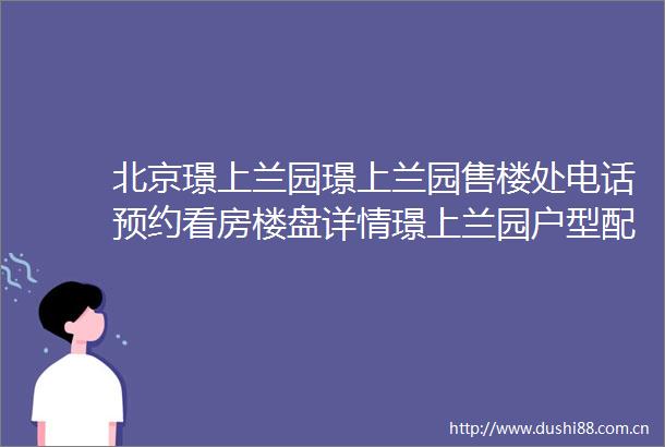 北京璟上兰园璟上兰园售楼处电话预约看房楼盘详情璟上兰园户型配套