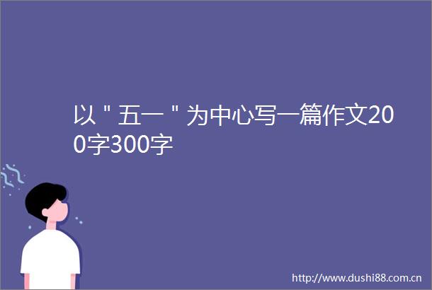 以＂五一＂为中心写一篇作文200字300字
