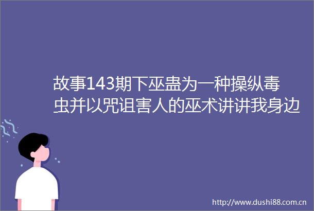 故事143期下巫蛊为一种操纵毒虫并以咒诅害人的巫术讲讲我身边那些中了巫蛊毒的人的恐怖经历