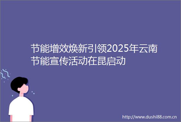 节能增效焕新引领2025年云南节能宣传活动在昆启动