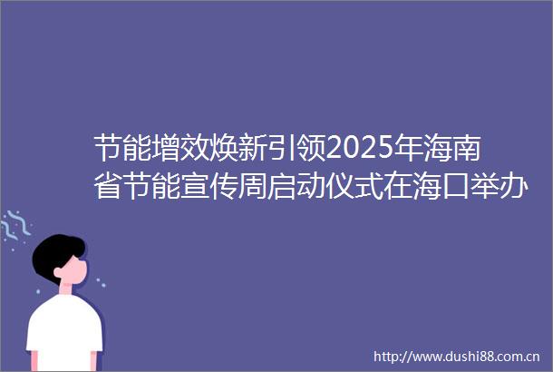 节能增效焕新引领2025年海南省节能宣传周启动仪式在海口举办