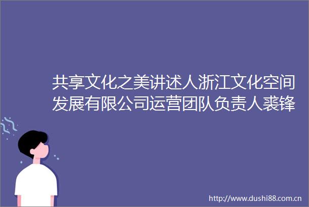 共享文化之美讲述人浙江文化空间发展有限公司运营团队负责人裘锋锋