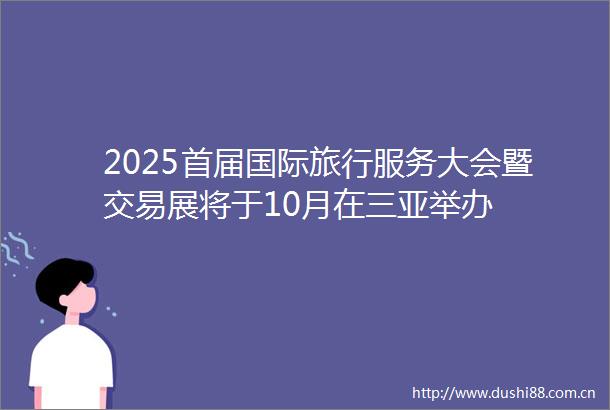 2025首届国际旅行服务大会暨交易展将于10月在三亚举办