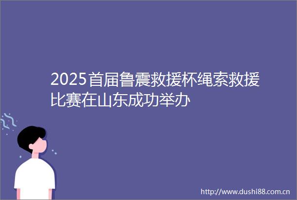 2025首届鲁震救援杯绳索救援比赛在山东成功举办