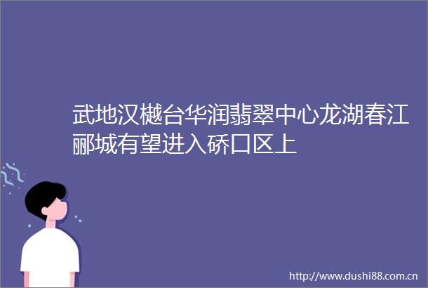 武地汉樾台华润翡翠中心龙湖春江郦城有望进入硚口区上