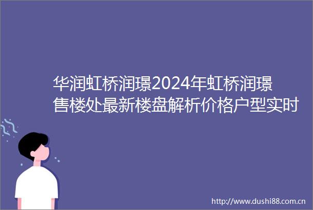 华润虹桥润璟2024年虹桥润璟售楼处最新楼盘解析价格户型实时更新