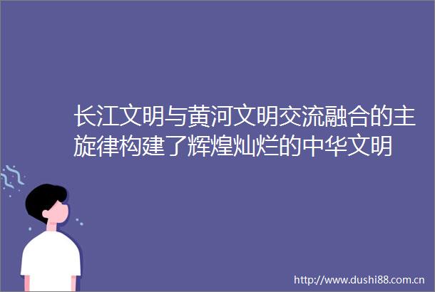 长江文明与黄河文明交流融合的主旋律构建了辉煌灿烂的中华文明