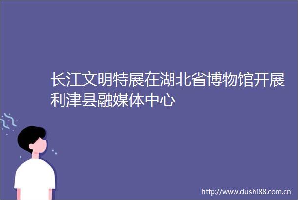长江文明特展在湖北省博物馆开展利津县融媒体中心