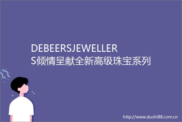 DEBEERSJEWELLERS倾情呈献全新高级珠宝系列