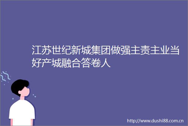 江苏世纪新城集团做强主责主业当好产城融合答卷人