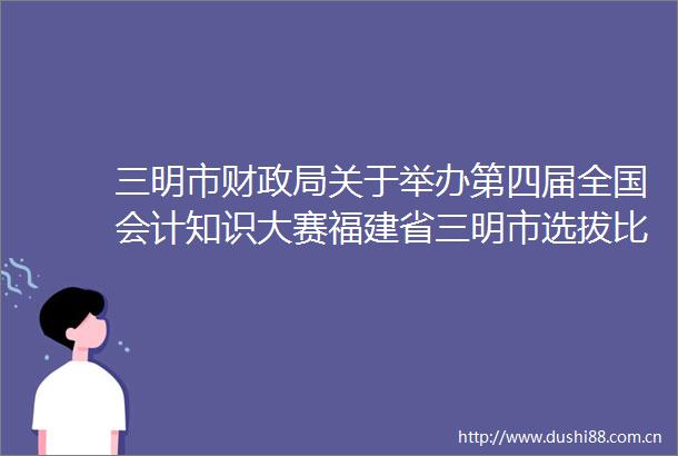 三明市财关于举办第四届全国会计知识大赛福建省三明市选拔比赛的通知