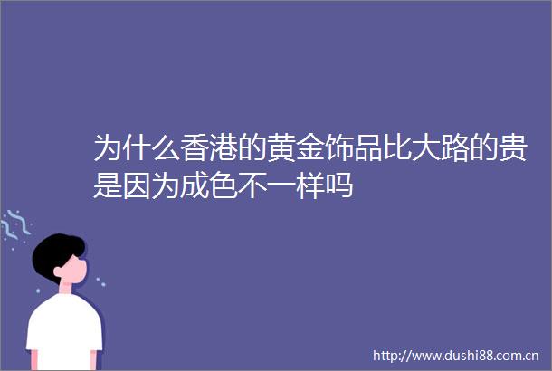 为什么香港的黄金饰品比大路的贵是因为成色不一样吗