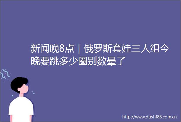 新闻晚8点｜俄罗斯套娃三人组今晚要跳多少圈别数晕了