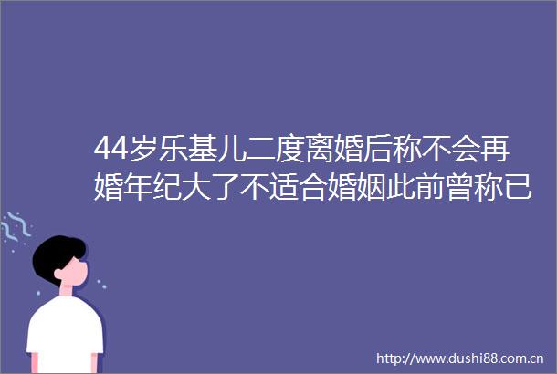 44岁乐基儿二度离婚后称不会再婚年纪大了不适合婚姻此前曾称已与黎明无联系