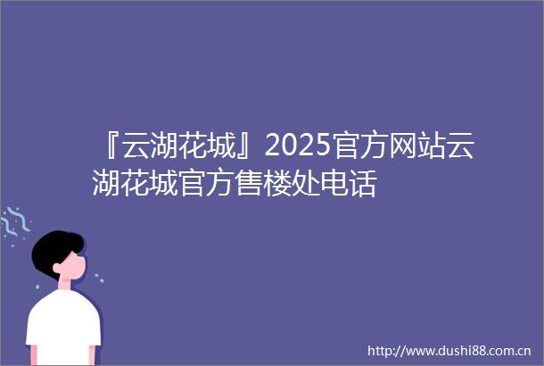 『云湖花城』2025官方网站云湖花城官方售楼处电话