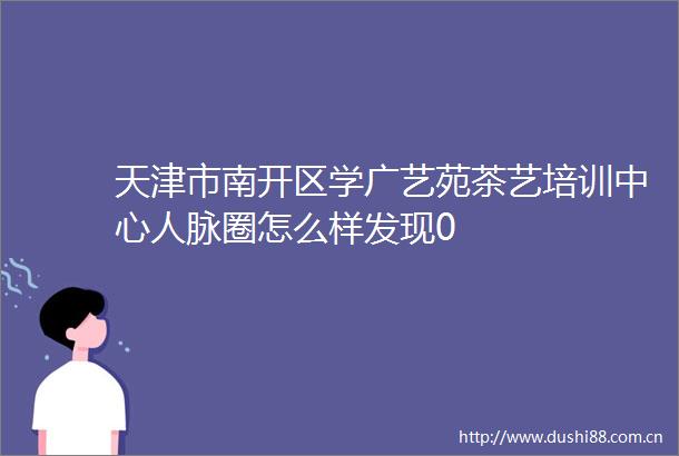 天津市南开区学广艺苑茶艺培训中心人脉圈怎么样发现0