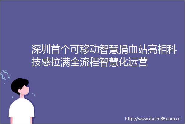 深圳首个可移动智慧捐血站亮相科技感拉满全流程智慧化运营