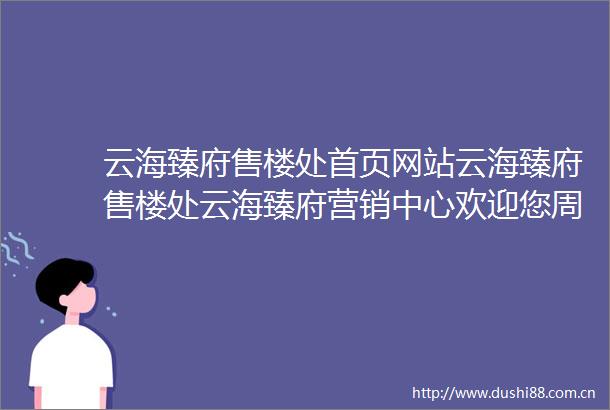 云海臻府售楼处首页网站云海臻府售楼处云海臻府营销中心欢迎您周边配套楼盘详情最新价格备案价售楼处