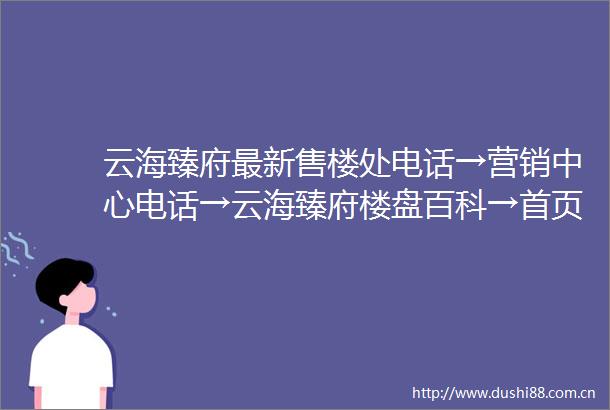 云海臻府最新售楼处电话→营销中心电话→云海臻府楼盘百科→首页网站→欢迎您→售楼中心电话→楼盘百科→24小时热线电话