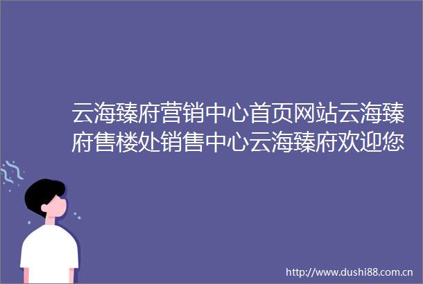 云海臻府营销中心首页网站云海臻府售楼处销售中心云海臻府欢迎您地址价格户型小区环境楼盘详情交房时间周边配套