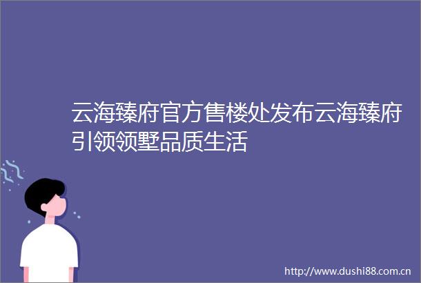 云海臻府官方售楼处发布云海臻府引领领墅品质生活