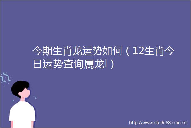 今期生肖龙运势如何（12生肖今日运势查询属龙l）