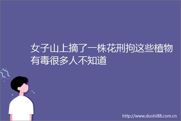 女子山上摘了一株花刑拘这些植物有毒很多人不知道
