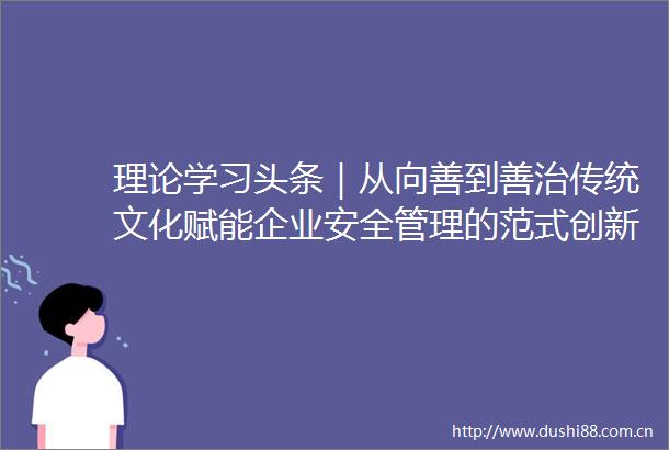 理论学习头条｜从向善到善治传统文化赋能企业安全管理的范式创新