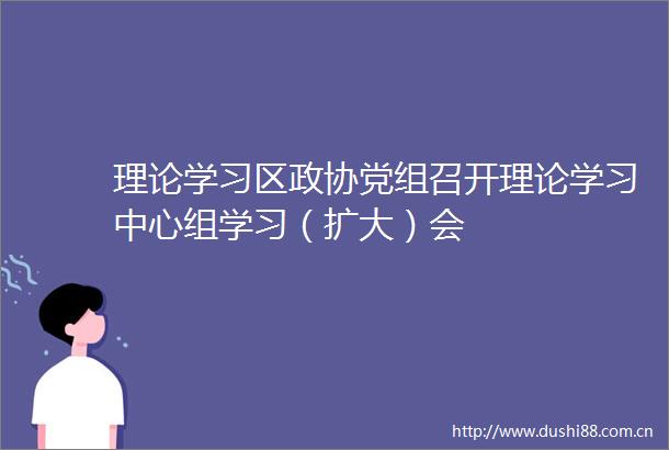 理论学习区政协党组召开理论学习中心组学习（扩大）会