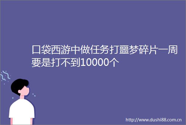 口袋西游中做任务打噩梦碎片一周要是打不到10000个