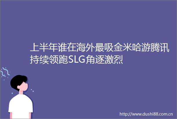 上半年谁在海外最吸金米哈游腾讯持续领跑SLG角逐激烈
