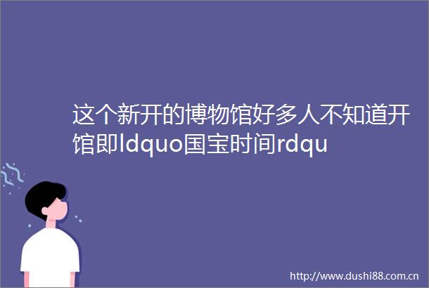 这个新开的博物馆好多人不知道开馆即ldquo国宝时间rdquo