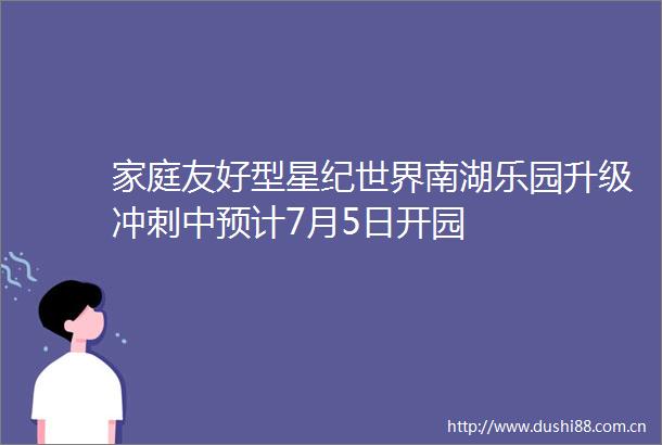 家庭友好型星纪世界南湖乐园升级冲刺中预计7月5日开园