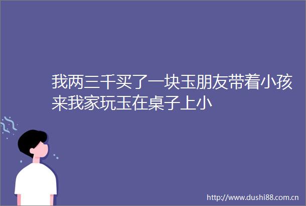 我两三千买了一块玉朋友带着小孩来我家玩玉在桌子上小