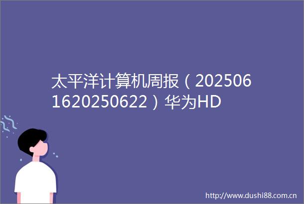 太平洋计算机周报（2025061620250622）华为HDC2025召开鸿蒙AI机器人亮点突出