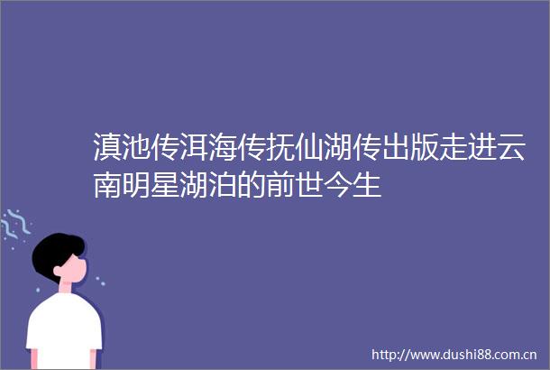 滇池传洱海传抚仙湖传出版走进云南明星湖泊的前世今生