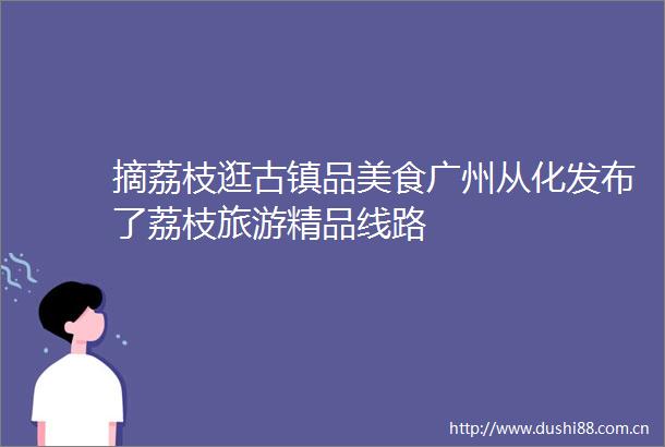 摘荔枝逛古镇品美食广州从化发布了荔枝旅游精品线路