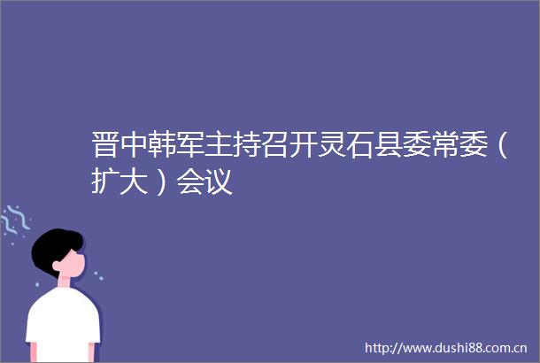晋中韩军主持召开灵石县委常委（扩大）会议