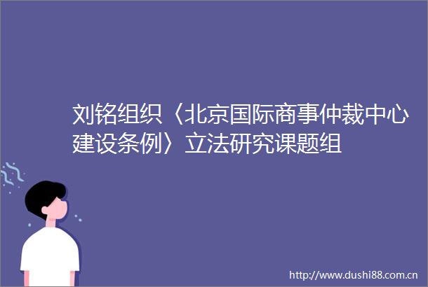 刘铭组织〈北京国际商事仲裁中心建设条例〉立法研究课题组