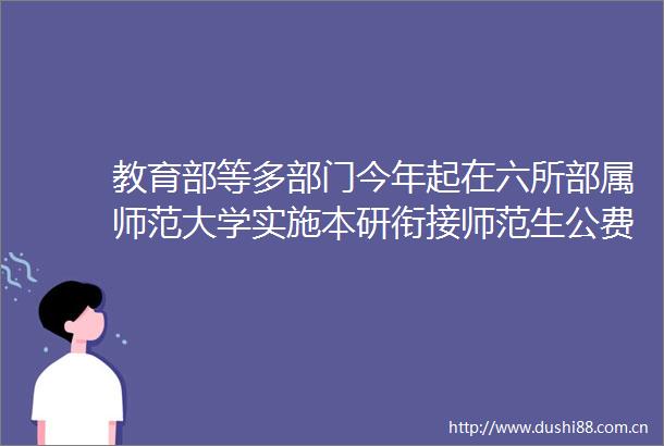 教育部等多部门今年起在六所部属师范大学实施本研衔接师范生公费教育