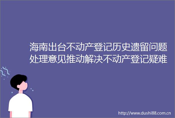海南出台不动产登记历史遗留问题处理意见推动解决不动产登记疑难杂症