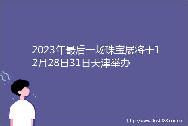2023年最后一场珠宝展将于12月28日31日天津举办