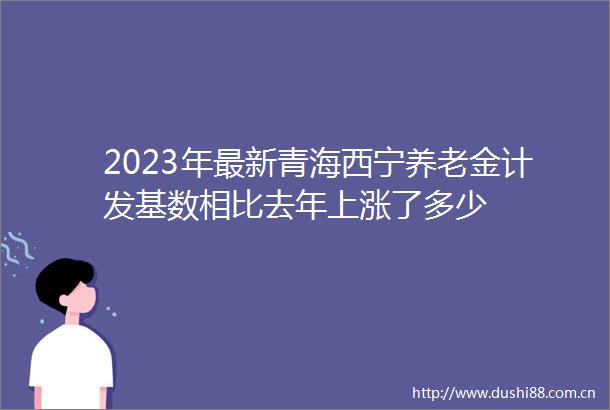 2023年最新青海西宁养老金计发基数相比去年上涨了多少