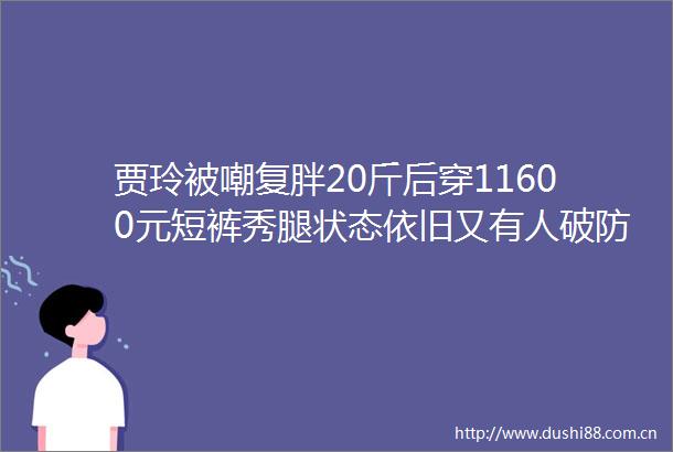 贾玲被嘲复胖20斤后穿11600元短裤秀腿状态依旧又有人破防了