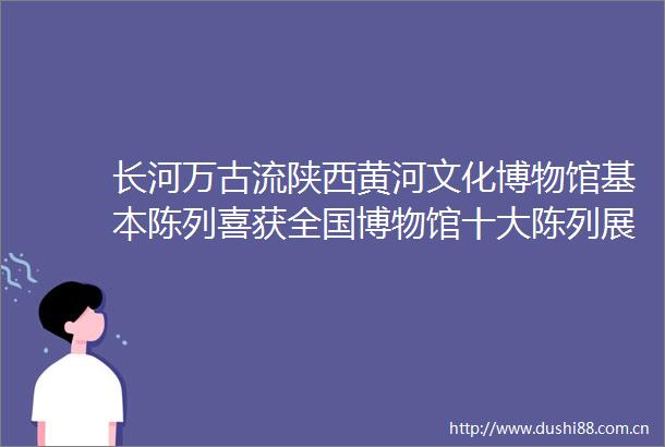 长河万古流陕西黄河文化博物馆基本陈列喜获全国博物馆十大陈列展览精品推介优胜奖
