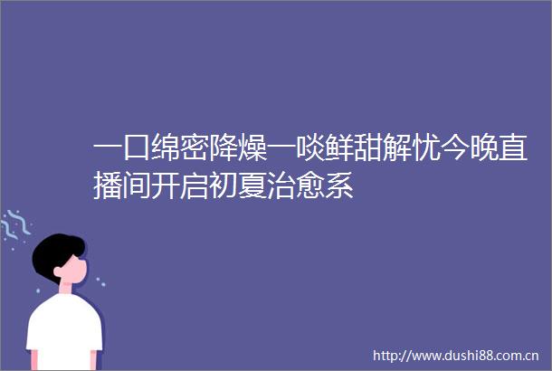 一口绵密降燥一啖鲜甜解忧今晚直播间开启初夏治愈系