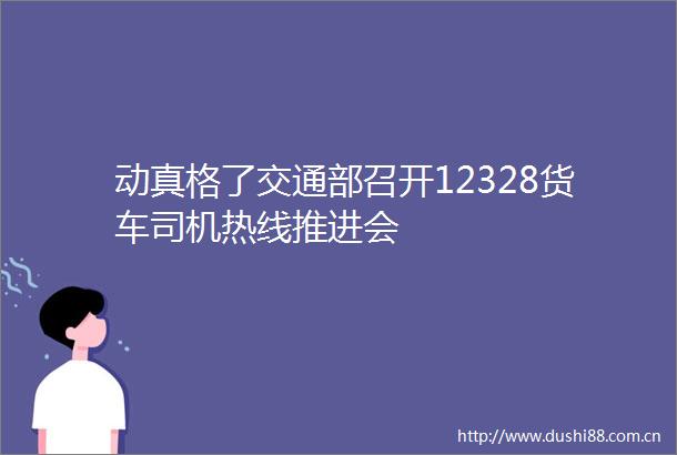 动真格了交通部召开12328货车司机热线推进会