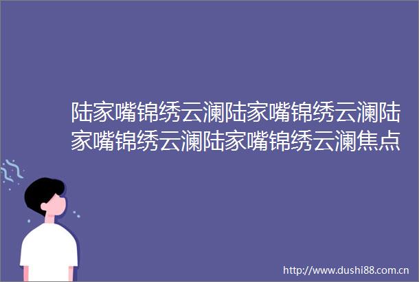 陆家嘴锦绣云澜陆家嘴锦绣云澜陆家嘴锦绣云澜陆家嘴锦绣云澜焦点网站2025楼盘评测陆家嘴锦绣云澜最新价格配套户型